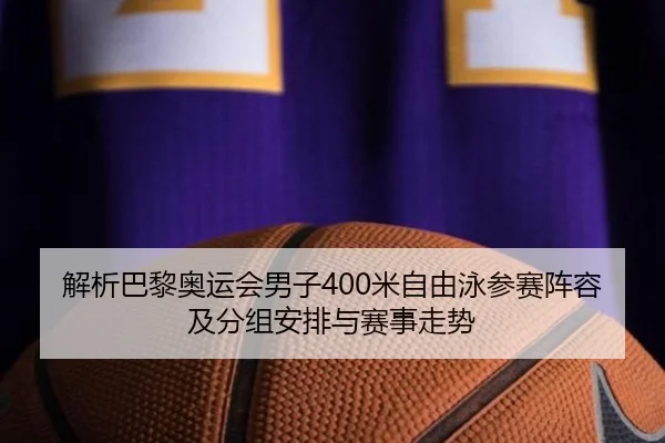 解析巴黎奥运会男子400米自由泳参赛阵容及分组安排与赛事走势