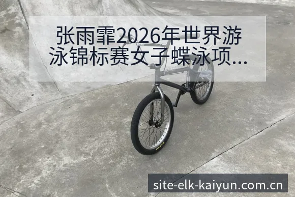 张雨霏2026年世界游泳锦标赛女子蝶泳项目表现分析及前景展望开云体育 - 开云