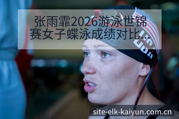 张雨霏2026游泳世锦赛女子蝶泳成绩对比分析详解品牌视角 - 开云
