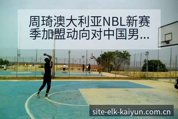 周琦澳大利亚NBL新赛季加盟动向对中国男篮备战影响分析及赛程前瞻 - - 开云