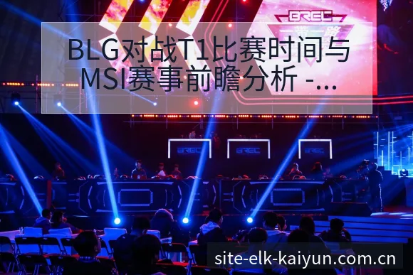 BLG对战T1比赛时间与MSI赛事前瞻分析 - 开云