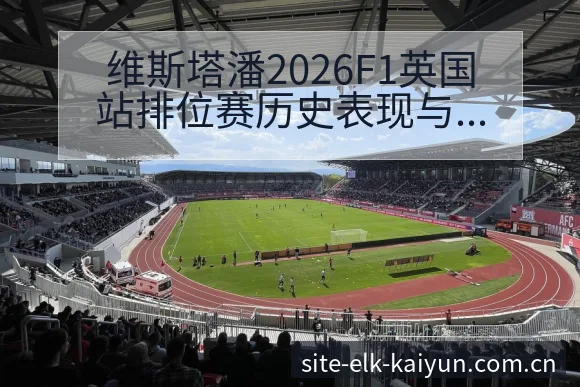 维斯塔潘2026F1英国站排位赛历史表现与战术分析 - 开云